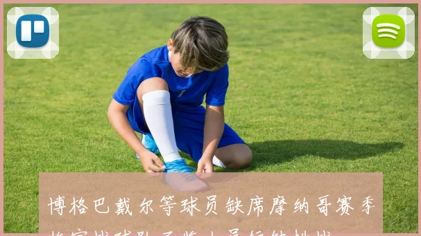 博格巴戴尔等球员缺席摩纳哥赛季收官战球队面临人员短缺挑战