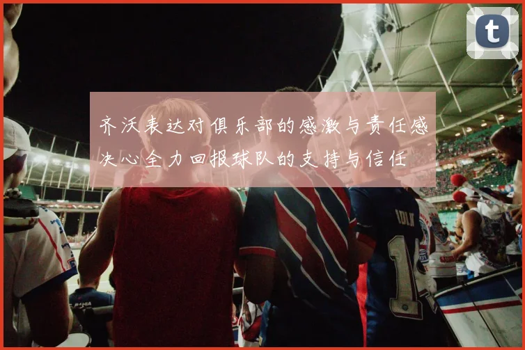 齐沃表达对俱乐部的感激与责任感决心全力回报球队的支持与信任