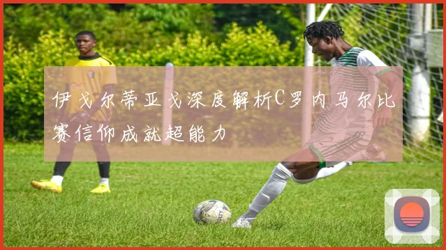 伊戈尔蒂亚戈深度解析C罗内马尔比赛信仰成就超能力