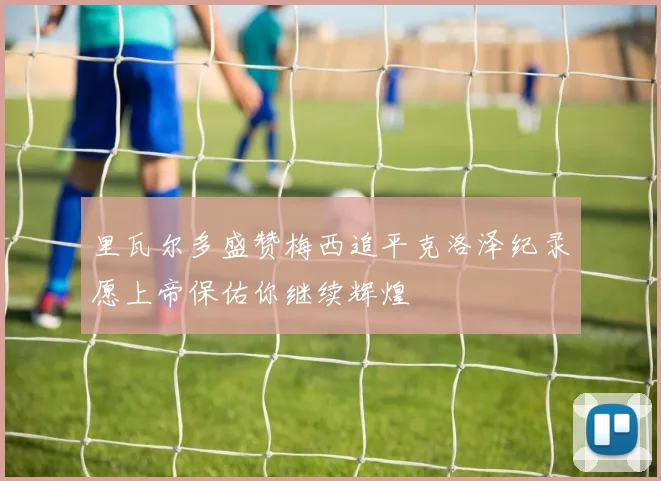 里瓦尔多盛赞梅西追平克洛泽纪录愿上帝保佑你继续辉煌