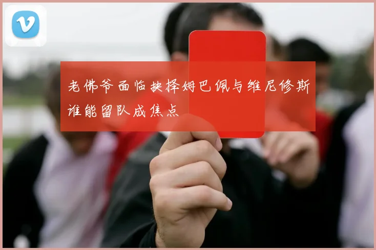 老佛爷面临抉择姆巴佩与维尼修斯谁能留队成焦点