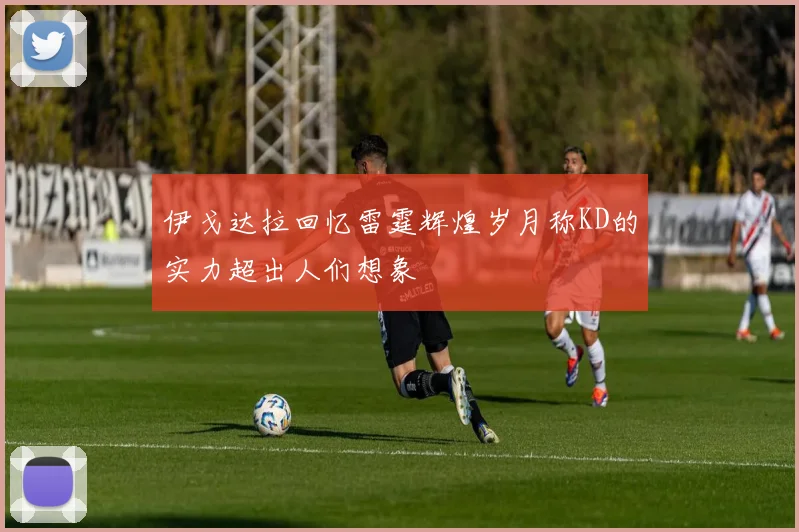 伊戈达拉回忆雷霆辉煌岁月称KD的实力超出人们想象