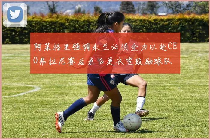 阿莱格里强调米兰必须全力以赴CEO弗拉尼赛后亲临更衣室鼓励球队
