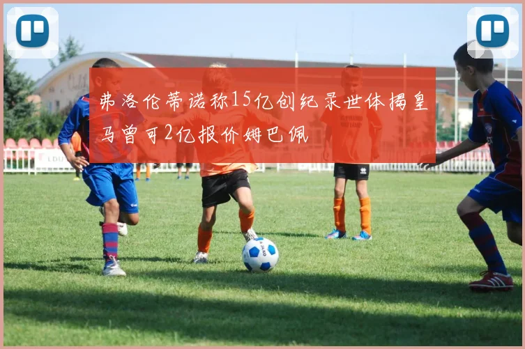 弗洛伦蒂诺称15亿创纪录世体揭皇马曾可2亿报价姆巴佩