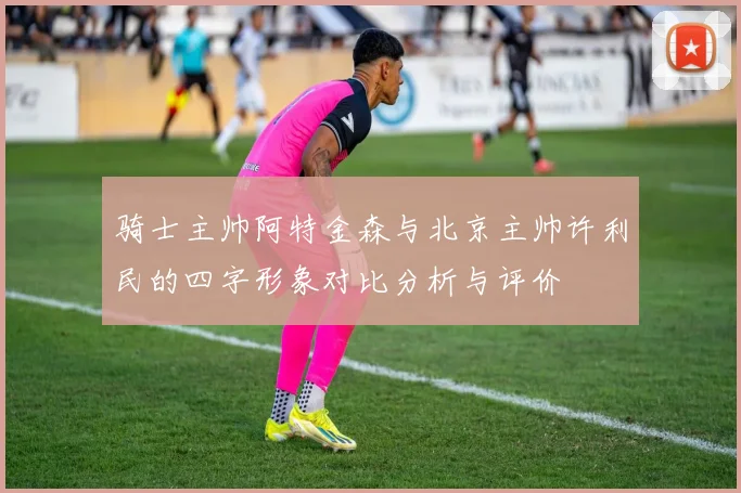 骑士主帅阿特金森与北京主帅许利民的四字形象对比分析与评价
