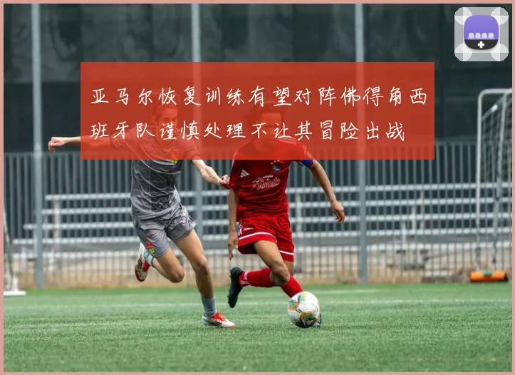 亚马尔恢复训练有望对阵佛得角西班牙队谨慎处理不让其冒险出战